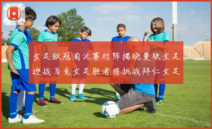 女足欧冠淘汰赛对阵揭晓曼联女足迎战马竞女足胜者将挑战拜仁女足