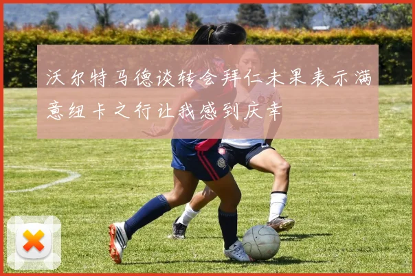 沃尔特马德谈转会拜仁未果表示满意纽卡之行让我感到庆幸