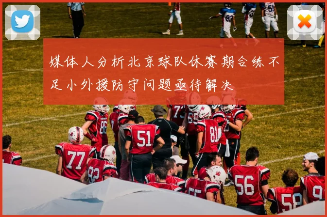 媒体人分析北京球队休赛期合练不足小外援防守问题亟待解决