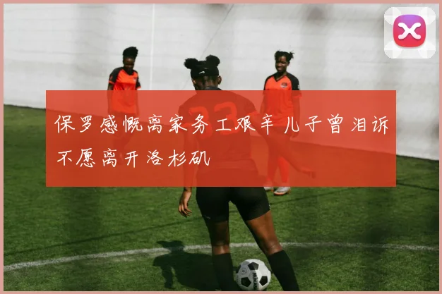 保罗感慨离家务工艰辛儿子曾泪诉不愿离开洛杉矶