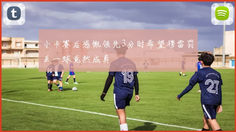 小卡赛后感慨领先3分时希望穆雷罚丢一球竟然成真