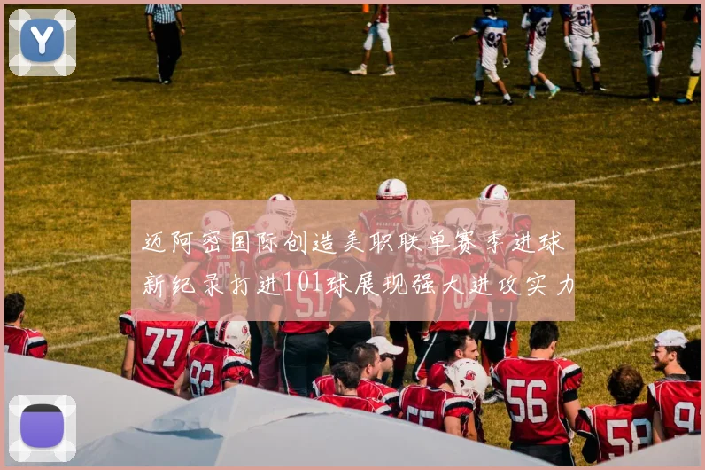 迈阿密国际创造美职联单赛季进球新纪录打进101球展现强大进攻实力