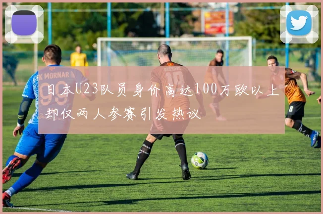 日本U23队员身价高达100万欧以上却仅两人参赛引发热议