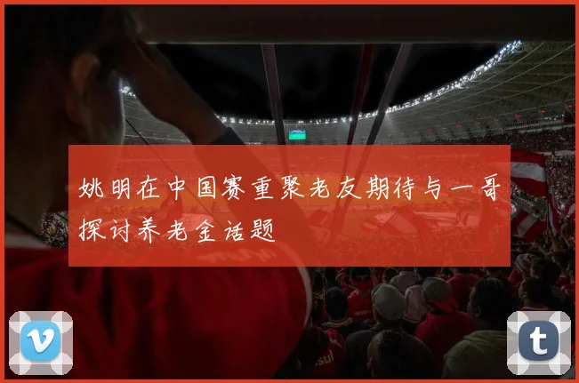 姚明在中国赛重聚老友期待与一哥探讨养老金话题