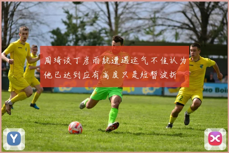 周琦谈丁彦雨航遭遇运气不佳认为他已达到应有高度只是短暂波折