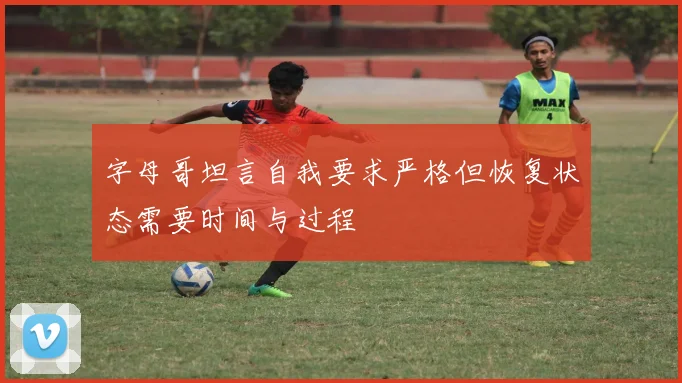 字母哥坦言自我要求严格但恢复状态需要时间与过程