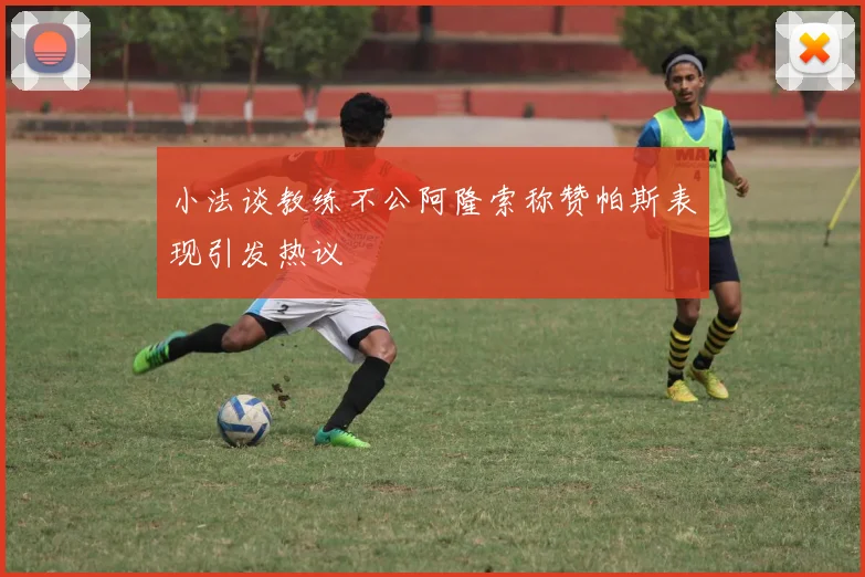 小法谈教练不公阿隆索称赞帕斯表现引发热议
