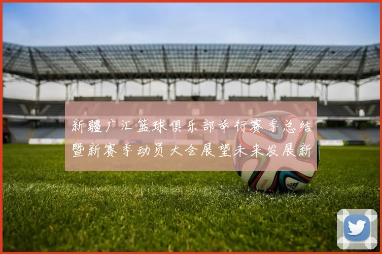 新疆广汇篮球俱乐部举行赛季总结暨新赛季动员大会展望未来发展新篇章