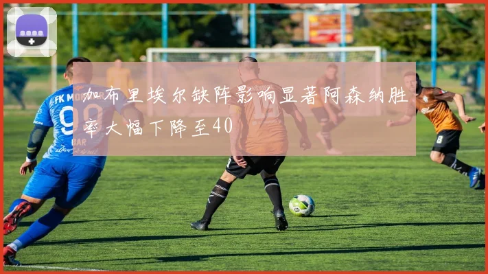 加布里埃尔缺阵影响显著阿森纳胜率大幅下降至40