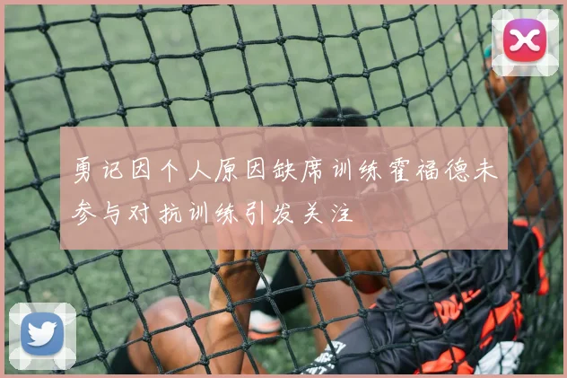 勇记因个人原因缺席训练霍福德未参与对抗训练引发关注