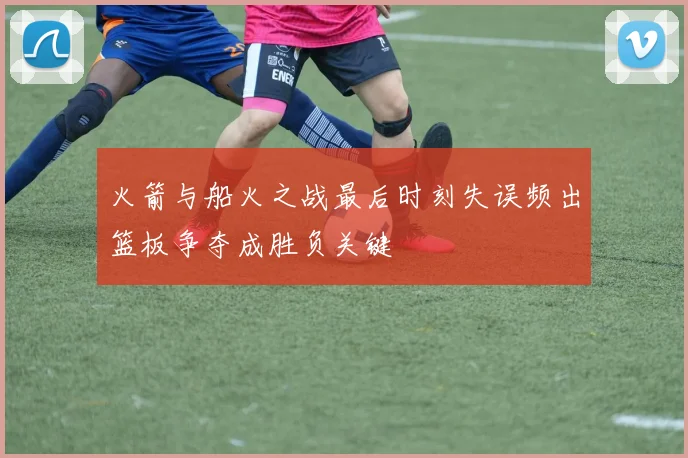 火箭与船火之战最后时刻失误频出篮板争夺成胜负关键