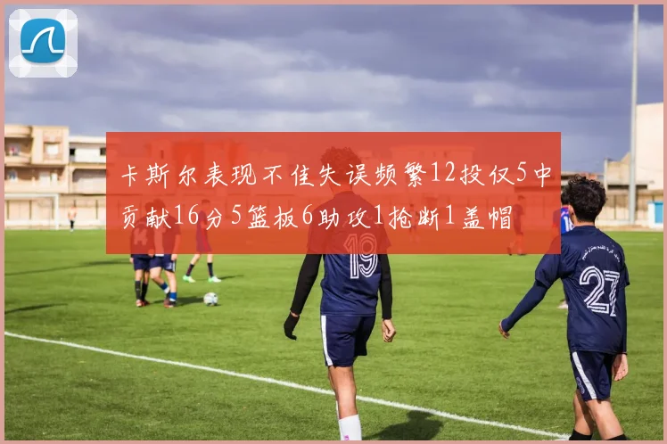 卡斯尔表现不佳失误频繁12投仅5中贡献16分5篮板6助攻1抢断1盖帽