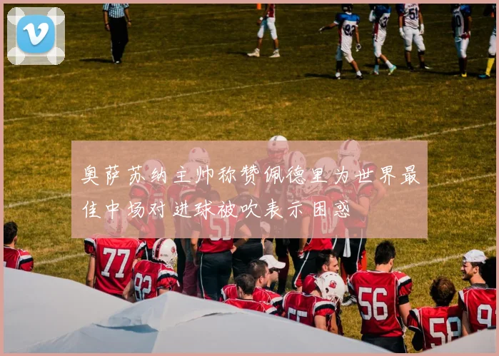 奥萨苏纳主帅称赞佩德里为世界最佳中场对进球被吹表示困惑