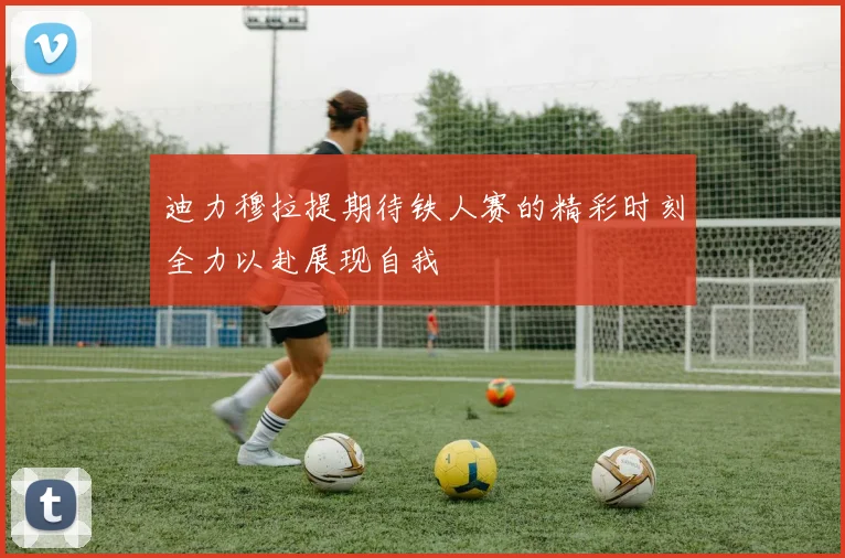 迪力穆拉提期待铁人赛的精彩时刻全力以赴展现自我