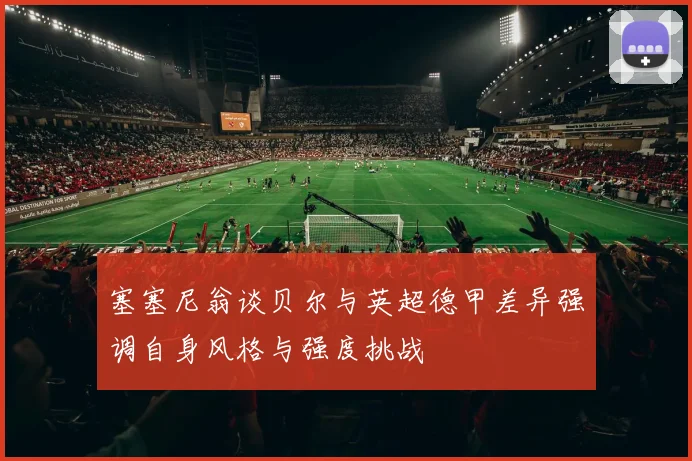 塞塞尼翁谈贝尔与英超德甲差异强调自身风格与强度挑战
