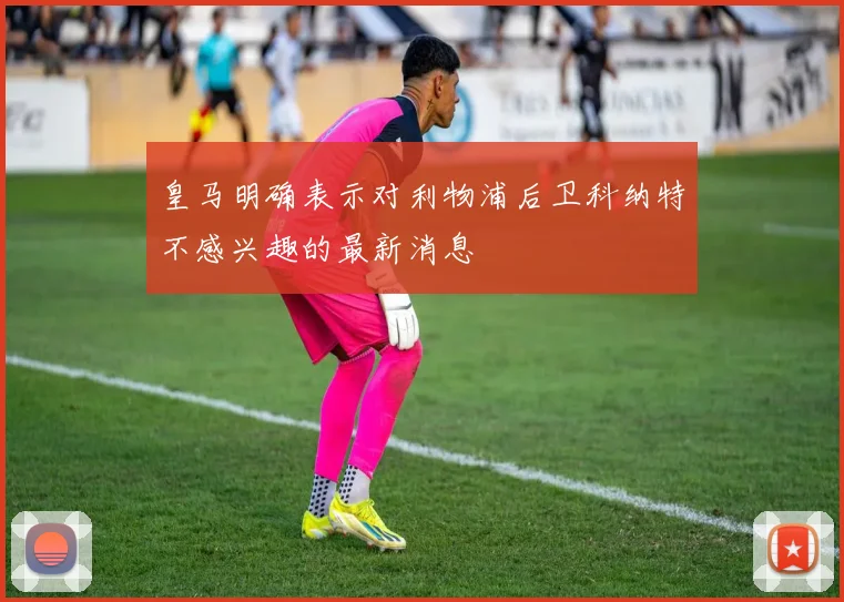 皇马明确表示对利物浦后卫科纳特不感兴趣的最新消息