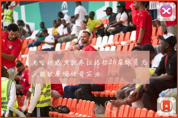 老哈达威力挺弗拉格称26届球员无人能敌展现传奇实力